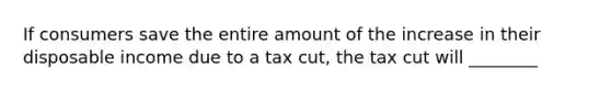 If consumers save the entire amount of the increase in their disposable income due to a tax cut, the tax cut will ________