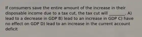 If consumers save the entire amount of the increase in their disposable income due to a tax cut, the tax cut will ________. A) lead to a decrease in GDP B) lead to an increase in GDP C) have no effect on GDP D) lead to an increase in the current account deficit