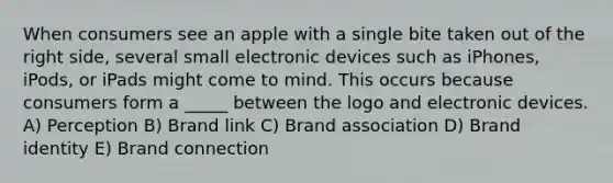 When consumers see an apple with a single bite taken out of the right side, several small electronic devices such as iPhones, iPods, or iPads might come to mind. This occurs because consumers form a _____ between the logo and electronic devices. A) Perception B) Brand link C) Brand association D) Brand identity E) Brand connection