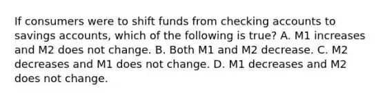 If consumers were to shift funds from checking accounts to savings ​accounts, which of the following is​ true? A. M1 increases and M2 does not change. B. Both M1 and M2 decrease. C. M2 decreases and M1 does not change. D. M1 decreases and M2 does not change.