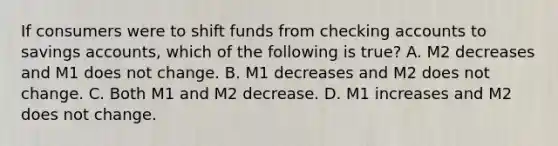 If consumers were to shift funds from checking accounts to savings ​accounts, which of the following is​ true? A. M2 decreases and M1 does not change. B. M1 decreases and M2 does not change. C. Both M1 and M2 decrease. D. M1 increases and M2 does not change.