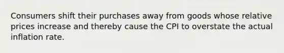 Consumers shift their purchases away from goods whose relative prices increase and thereby cause the CPI to overstate the actual inflation rate.