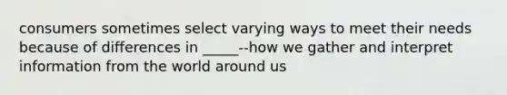 consumers sometimes select varying ways to meet their needs because of differences in _____--how we gather and interpret information from the world around us