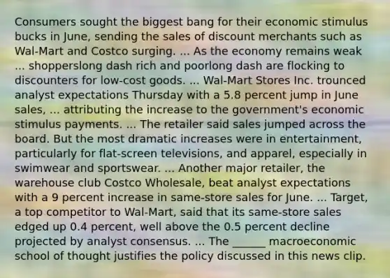 Consumers sought the biggest bang for their economic stimulus bucks in​ June, sending the sales of discount merchants such as​ Wal-Mart and Costco surging. ... As the economy remains weak ... shopperslong dash rich and poorlong dash are flocking to discounters for​ low-cost goods. ...​ Wal-Mart Stores Inc. trounced analyst expectations Thursday with a 5.8 percent jump in June​ sales, ... attributing the increase to the​ government's economic stimulus payments. ... The retailer said sales jumped across the board. But the most dramatic increases were in​ entertainment, particularly for​ flat-screen televisions, and​ apparel, especially in swimwear and sportswear. ... Another major​ retailer, the warehouse club Costco​ Wholesale, beat analyst expectations with a 9 percent increase in​ same-store sales for June. ...​ Target, a top competitor to​ Wal-Mart, said that its​ same-store sales edged up 0.4​ percent, well above the 0.5 percent decline projected by analyst consensus. ... The​ ______ macroeconomic school of thought justifies the policy discussed in this news clip.