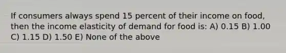 If consumers always spend 15 percent of their income on food, then the income elasticity of demand for food is: A) 0.15 B) 1.00 C) 1.15 D) 1.50 E) None of the above