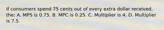 If consumers spend 75 cents out of every extra dollar received, the: A. MPS is 0.75. B. MPC is 0.25. C. Multiplier is 4. D. Multiplier is 7.5.