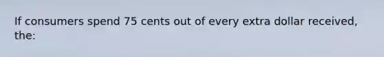 If consumers spend 75 cents out of every extra dollar received, the:
