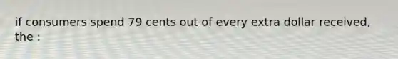 if consumers spend 79 cents out of every extra dollar received, the :