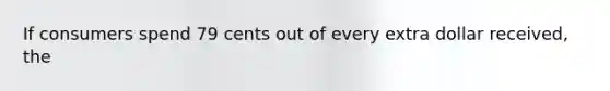 If consumers spend 79 cents out of every extra dollar received, the