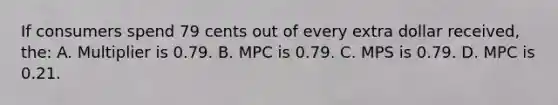 If consumers spend 79 cents out of every extra dollar received, the: A. Multiplier is 0.79. B. MPC is 0.79. C. MPS is 0.79. D. MPC is 0.21.