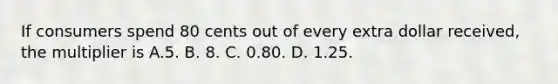 If consumers spend 80 cents out of every extra dollar received, the multiplier is A.5. B. 8. C. 0.80. D. 1.25.