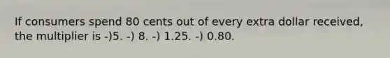If consumers spend 80 cents out of every extra dollar received, the multiplier is -)5. -) 8. -) 1.25. -) 0.80.