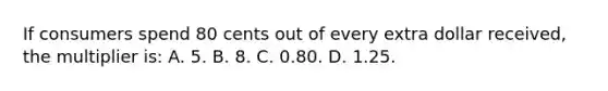 If consumers spend 80 cents out of every extra dollar received, the multiplier is: A. 5. B. 8. C. 0.80. D. 1.25.