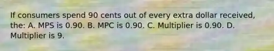 If consumers spend 90 cents out of every extra dollar received, the: A. MPS is 0.90. B. MPC is 0.90. C. Multiplier is 0.90. D. Multiplier is 9.