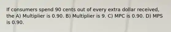 If consumers spend 90 cents out of every extra dollar received, the A) Multiplier is 0.90. B) Multiplier is 9. C) MPC is 0.90. D) MPS is 0.90.