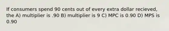 If consumers spend 90 cents out of every extra dollar recieved, the A) multiplier is .90 B) multiplier is 9 C) MPC is 0.90 D) MPS is 0.90