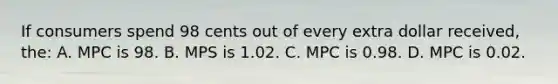 If consumers spend 98 cents out of every extra dollar received, the: A. MPC is 98. B. MPS is 1.02. C. MPC is 0.98. D. MPC is 0.02.