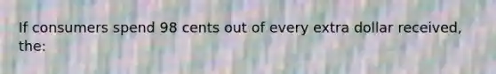 If consumers spend 98 cents out of every extra dollar received, the: