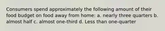 Consumers spend approximately the following amount of their food budget on food away from home: a. nearly three quarters b. almost half c. almost one-third d. Less than one-quarter