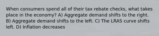 When consumers spend all of their tax rebate checks, what takes place in the economy? A) Aggregate demand shifts to the right. B) Aggregate demand shifts to the left. C) The LRAS curve shifts left. D) Inflation decreases