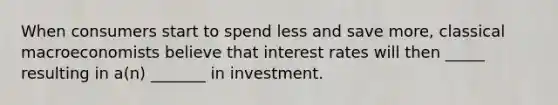 When consumers start to spend less and save more, classical macroeconomists believe that interest rates will then _____ resulting in a(n) _______ in investment.