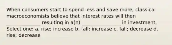 When consumers start to spend less and save more, classical macroeconomists believe that interest rates will then ______________ resulting in a(n) ________________ in investment. Select one: a. rise; increase b. fall; increase c. fall; decrease d. rise; decrease