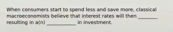 When consumers start to spend less and save more, classical macroeconomists believe that interest rates will then ________ resulting in a(n) ____________ in investment.