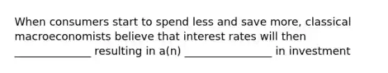 When consumers start to spend less and save more, classical macroeconomists believe that interest rates will then ______________ resulting in a(n) ________________ in investment