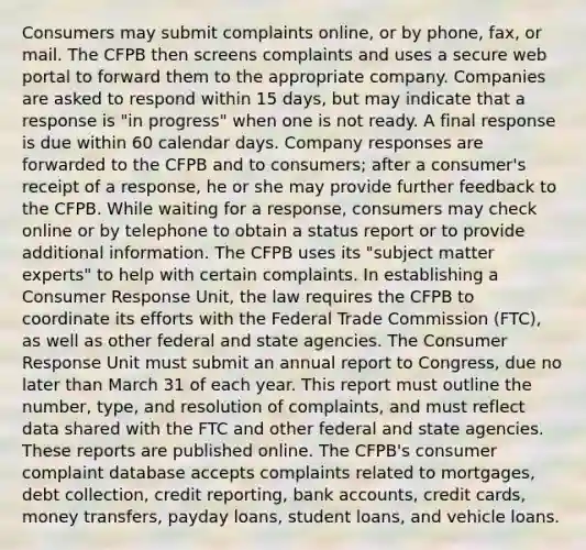 Consumers may submit complaints online, or by phone, fax, or mail. The CFPB then screens complaints and uses a secure web portal to forward them to the appropriate company. Companies are asked to respond within 15 days, but may indicate that a response is "in progress" when one is not ready. A final response is due within 60 calendar days. Company responses are forwarded to the CFPB and to consumers; after a consumer's receipt of a response, he or she may provide further feedback to the CFPB. While waiting for a response, consumers may check online or by telephone to obtain a status report or to provide additional information. The CFPB uses its "subject matter experts" to help with certain complaints. In establishing a Consumer Response Unit, the law requires the CFPB to coordinate its efforts with the Federal Trade Commission (FTC), as well as other federal and state agencies. The Consumer Response Unit must submit an annual report to Congress, due no later than March 31 of each year. This report must outline the number, type, and resolution of complaints, and must reflect data shared with the FTC and other federal and state agencies. These reports are published online. The CFPB's consumer complaint database accepts complaints related to mortgages, debt collection, credit reporting, bank accounts, credit cards, money transfers, payday loans, student loans, and vehicle loans.