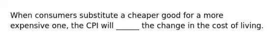 When consumers substitute a cheaper good for a more expensive one, the CPI will ______ the change in the cost of living.