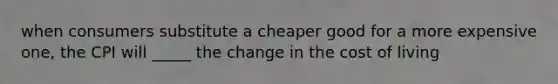 when consumers substitute a cheaper good for a more expensive one, the CPI will _____ the change in the cost of living