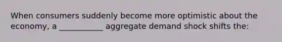 When consumers suddenly become more optimistic about the economy, a ___________ aggregate demand shock shifts the: