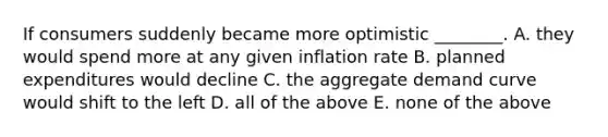 If consumers suddenly became more optimistic​ ________. A. they would spend more at any given inflation rate B. planned expenditures would decline C. the aggregate demand curve would shift to the left D. all of the above E. none of the above