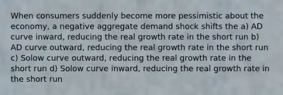 When consumers suddenly become more pessimistic about the economy, a negative aggregate demand shock shifts the a) AD curve inward, reducing the real growth rate in the short run b) AD curve outward, reducing the real growth rate in the short run c) Solow curve outward, reducing the real growth rate in the short run d) Solow curve inward, reducing the real growth rate in the short run