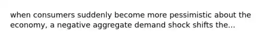 when consumers suddenly become more pessimistic about the economy, a negative aggregate demand shock shifts the...