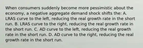 When consumers suddenly become more pessimistic about the economy, a negative aggregate demand shock shifts the: A. LRAS curve to the left, reducing the real growth rate in the short run. B. LRAS curve to the right, reducing the real growth rate in the short run. C. AD curve to the left, reducing the real growth rate in the short run. D. AD curve to the right, reducing the real growth rate in the short run.