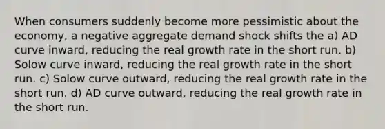 When consumers suddenly become more pessimistic about the economy, a negative aggregate demand shock shifts the a) AD curve inward, reducing the real growth rate in the short run. b) Solow curve inward, reducing the real growth rate in the short run. c) Solow curve outward, reducing the real growth rate in the short run. d) AD curve outward, reducing the real growth rate in the short run.