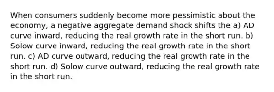 When consumers suddenly become more pessimistic about the economy, a negative aggregate demand shock shifts the a) AD curve inward, reducing the real growth rate in the short run. b) Solow curve inward, reducing the real growth rate in the short run. c) AD curve outward, reducing the real growth rate in the short run. d) Solow curve outward, reducing the real growth rate in the short run.