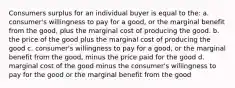 Consumers surplus for an individual buyer is equal to the: a. consumer's willingness to pay for a good, or the marginal benefit from the good, plus the marginal cost of producing the good. b. the price of the good plus the marginal cost of producing the good c. consumer's willingness to pay for a good, or the marginal benefit from the good, minus the price paid for the good d. marginal cost of the good minus the consumer's willingness to pay for the good or the marginal benefit from the good