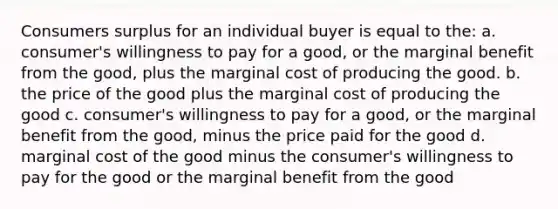 Consumers surplus for an individual buyer is equal to the: a. consumer's willingness to pay for a good, or the marginal benefit from the good, plus the marginal cost of producing the good. b. the price of the good plus the marginal cost of producing the good c. consumer's willingness to pay for a good, or the marginal benefit from the good, minus the price paid for the good d. marginal cost of the good minus the consumer's willingness to pay for the good or the marginal benefit from the good