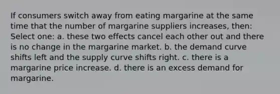 If consumers switch away from eating margarine at the same time that the number of margarine suppliers increases, then: Select one: a. these two effects cancel each other out and there is no change in the margarine market. b. the demand curve shifts left and the supply curve shifts right. c. there is a margarine price increase. d. there is an excess demand for margarine.