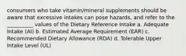 consumers who take vitamin/mineral supplements should be aware that excessive intakes can pose hazards, and refer to the __________ values of the Dietary Reference Intake a. Adequate Intake (AI) b. Estimated Average Requirement (EAR) c. Recommended Dietary Allowance (RDA) d. Tolerable Upper Intake Level (UL)