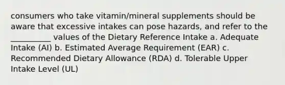 consumers who take vitamin/mineral supplements should be aware that excessive intakes can pose hazards, and refer to the __________ values of the Dietary Reference Intake a. Adequate Intake (AI) b. Estimated Average Requirement (EAR) c. Recommended Dietary Allowance (RDA) d. Tolerable Upper Intake Level (UL)