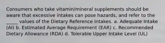 Consumers who take vitamin/mineral supplements should be aware that excessive intakes can pose hazards, and refer to the _____ values of the Dietary Reference Intakes. a. Adequate Intake (AI) b. Estimated Average Requirement (EAR) c. Recommended Dietary Allowance (RDA) d. Tolerable Upper Intake Level (UL)