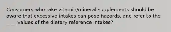 Consumers who take vitamin/mineral supplements should be aware that excessive intakes can pose hazards, and refer to the ____ values of the dietary reference intakes?