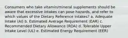 Consumers who take vitamin/mineral supplements should be aware that excessive intakes can pose hazards, and refer to which values of the Dietary Reference Intakes? a. Adequate Intake (AI) b. Estimated Average Requirement (EAR) c. Recommended Dietary Allowance (RDA) d. Tolerable Upper Intake Level (UL) e. Estimated Energy Requirement (EER)