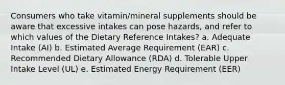 Consumers who take vitamin/mineral supplements should be aware that excessive intakes can pose hazards, and refer to which values of the Dietary Reference Intakes? a. Adequate Intake (AI) b. Estimated Average Requirement (EAR) c. Recommended Dietary Allowance (RDA) d. Tolerable Upper Intake Level (UL) e. Estimated Energy Requirement (EER)