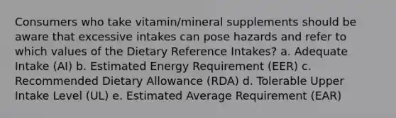 Consumers who take vitamin/mineral supplements should be aware that excessive intakes can pose hazards and refer to which values of the Dietary Reference Intakes? a. Adequate Intake (AI) b. Estimated Energy Requirement (EER) c. Recommended Dietary Allowance (RDA) d. Tolerable Upper Intake Level (UL) e. Estimated Average Requirement (EAR)