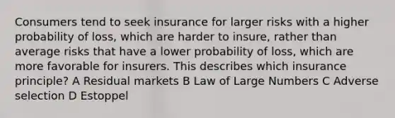 Consumers tend to seek insurance for larger risks with a higher probability of loss, which are harder to insure, rather than average risks that have a lower probability of loss, which are more favorable for insurers. This describes which insurance principle? A Residual markets B Law of Large Numbers C Adverse selection D Estoppel