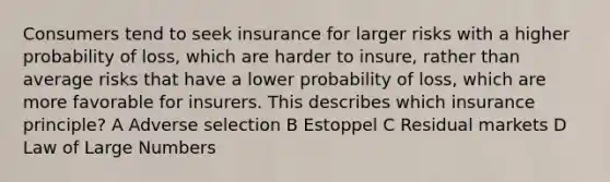 Consumers tend to seek insurance for larger risks with a higher probability of loss, which are harder to insure, rather than average risks that have a lower probability of loss, which are more favorable for insurers. This describes which insurance principle? A Adverse selection B Estoppel C Residual markets D Law of Large Numbers